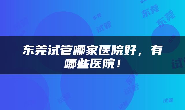 东莞试管哪家医院好，有哪些医院！