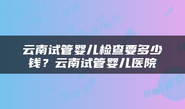 云南试管婴儿检查要多少钱？云南试管婴儿医院