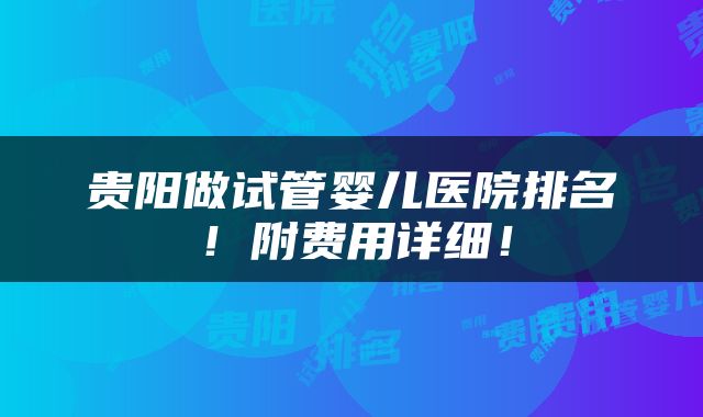 贵阳做试管婴儿医院排名！附费用详细！