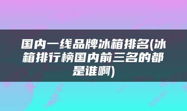国内一线品牌冰箱排名(冰箱排行榜国内前三名的都是谁啊)