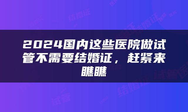 2024国内这些医院做试管不需要结婚证，赶紧来瞧瞧