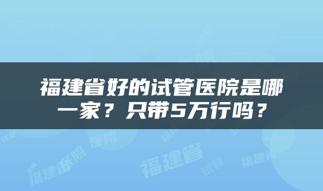 福建省好的试管医院是哪一家？只带5万行吗？