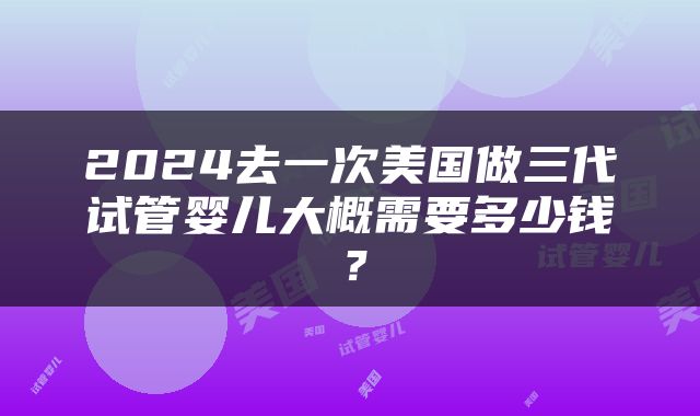 2024去一次美国做三代试管婴儿大概需要多少钱？
