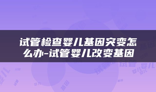 试管检查婴儿基因突变怎么办-试管婴儿改变基因