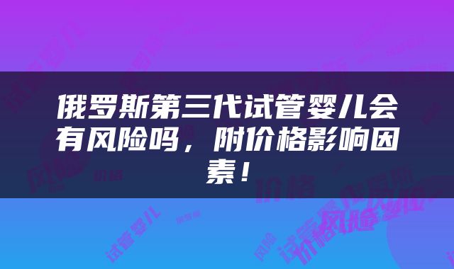 俄罗斯第三代试管婴儿会有风险吗，附价格影响因素！