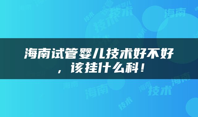 海南试管婴儿技术好不好，该挂什么科！