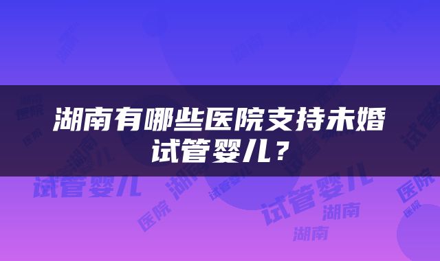 湖南有哪些医院支持未婚试管婴儿？