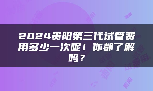 2024贵阳第三代试管费用多少一次呢！你都了解吗？
