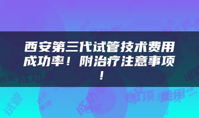 西安第三代试管技术费用成功率！附治疗注意事项！