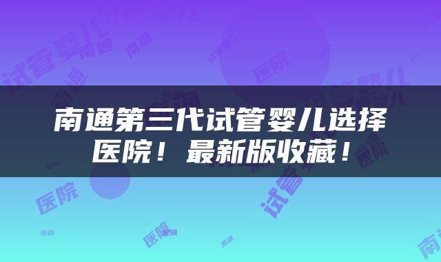 南通第三代试管婴儿选择医院！最新版收藏！