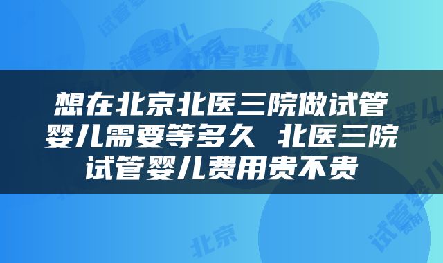 想在北京北医三院做试管婴儿需要等多久 北医三院试管婴儿费用贵不贵