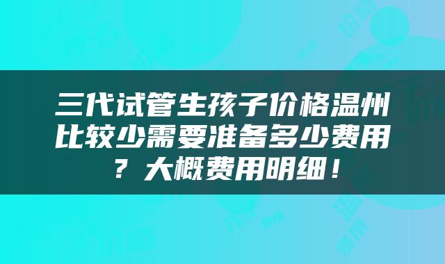三代试管生孩子价格温州比较少需要准备多少费用？大概费用明细！