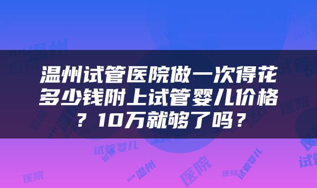 温州试管医院做一次得花多少钱附上试管婴儿价格？10万就够了吗？