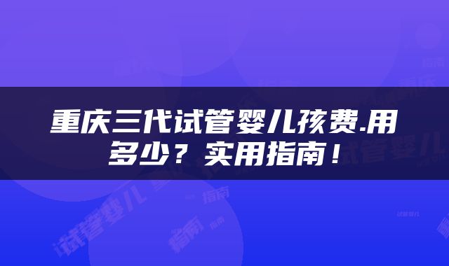重庆三代试管婴儿孩费.用多少？实用指南！