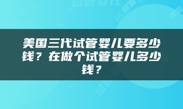美国三代试管婴儿要多少钱？在做个试管婴儿多少钱？