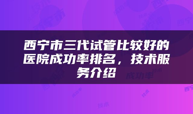 西宁市三代试管比较好的医院成功率排名，技术服务介绍