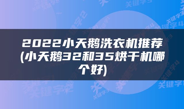 2022小天鹅洗衣机推荐(小天鹅32和35烘干机哪个好)