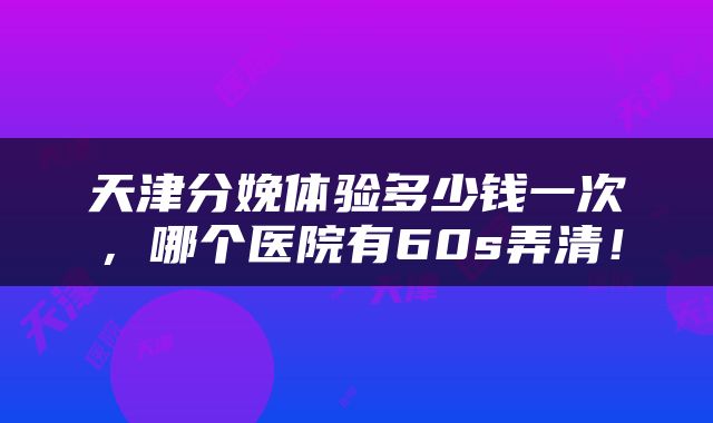 天津分娩体验多少钱一次，哪个医院有60s弄清！