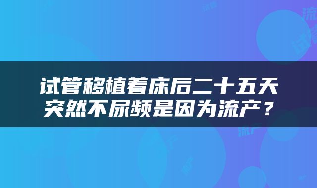 试管移植着床后二十五天突然不尿频是因为流产？