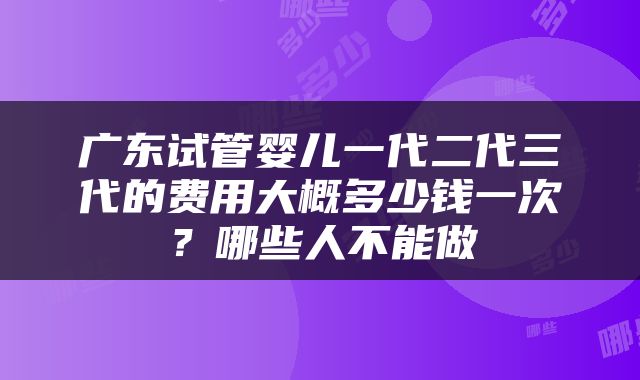 广东试管婴儿一代二代三代的费用大概多少钱一次？哪些人不能做