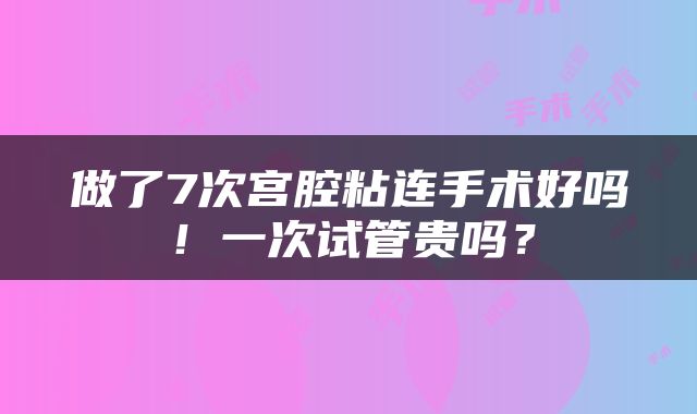 做了7次宫腔粘连手术好吗！一次试管贵吗？