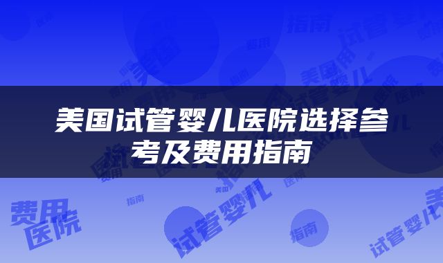 美国试管婴儿医院选择参考及费用指南