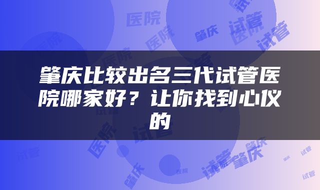 肇庆比较出名三代试管医院哪家好？让你找到心仪的