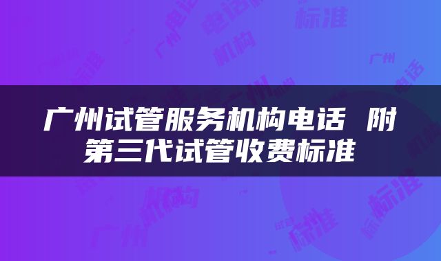 广州试管服务机构电话 附第三代试管收费标准