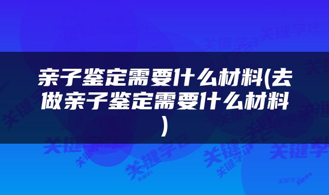 亲子鉴定需要什么材料(去做亲子鉴定需要什么材料)