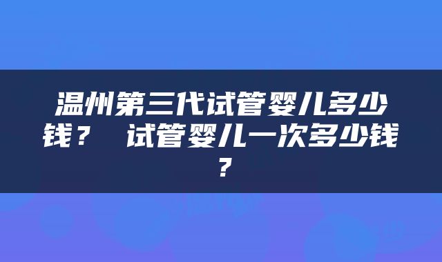 温州第三代试管婴儿多少钱？ 试管婴儿一次多少钱？