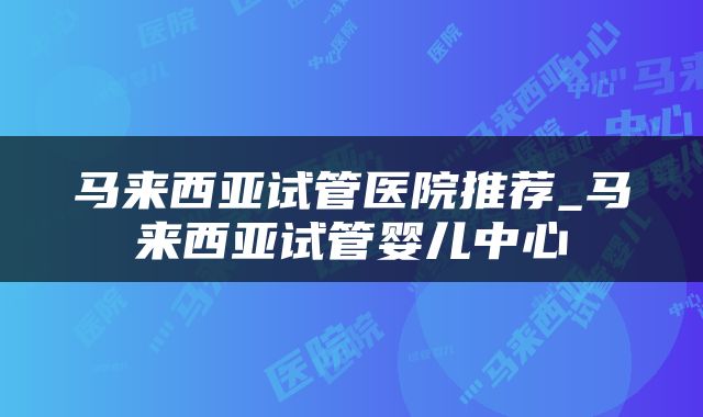 马来西亚试管医院推荐_马来西亚试管婴儿中心