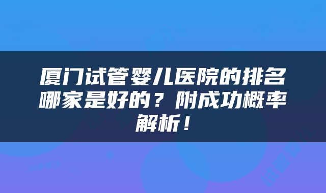 厦门试管婴儿医院的排名哪家是好的？附成功概率解析！