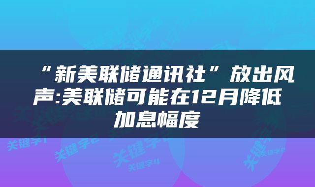 “新美联储通讯社”放出风声:美联储可能在12月降低加息幅度