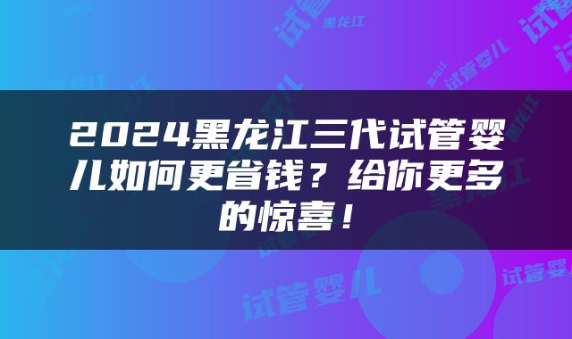 2024黑龙江三代试管婴儿如何更省钱？给你更多的惊喜！