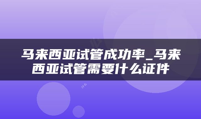 马来西亚试管成功率_马来西亚试管需要什么证件