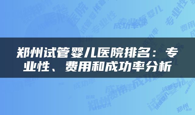 郑州试管婴儿医院排名：专业性、费用和成功率分析