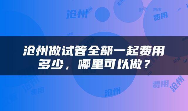 沧州做试管全部一起费用多少，哪里可以做？