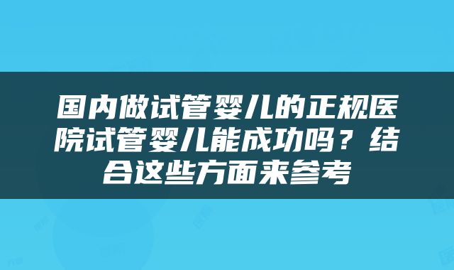 国内做试管婴儿的正规医院试管婴儿能成功吗？结合这些方面来参考