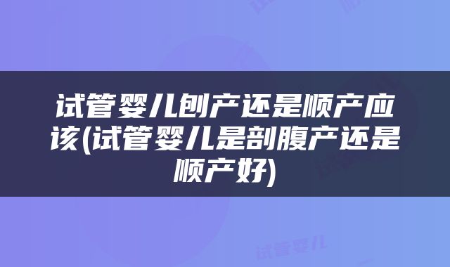 试管婴儿刨产还是顺产应该(试管婴儿是剖腹产还是顺产好)