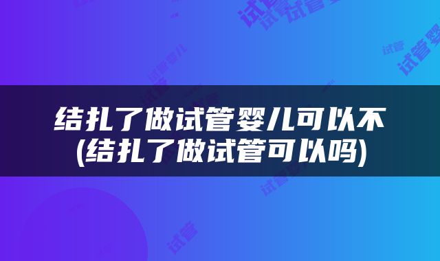 结扎了做试管婴儿可以不(结扎了做试管可以吗)