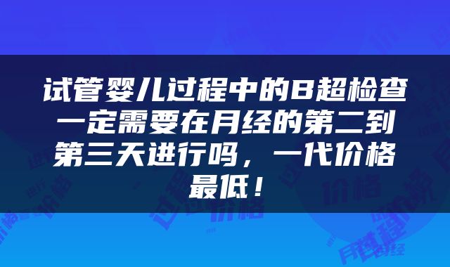 试管婴儿过程中的B超检查一定需要在月经的第二到第三天进行吗，一代价格最低！