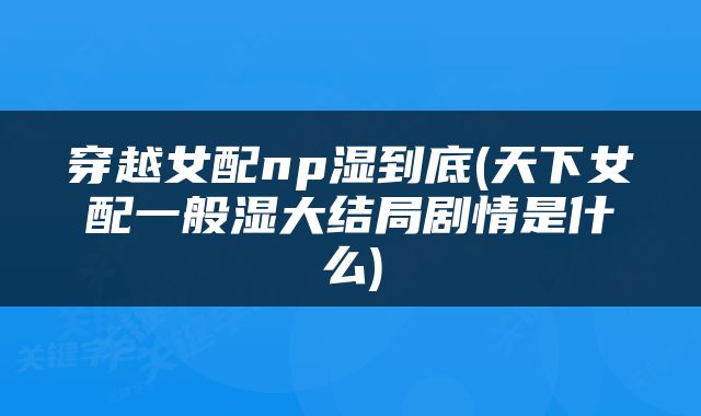 穿越女配np湿到底(天下女配一般湿大结局剧情是什么)