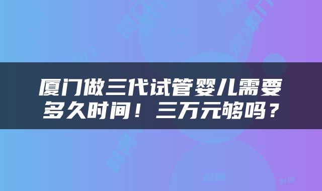 厦门做三代试管婴儿需要多久时间！三万元够吗？
