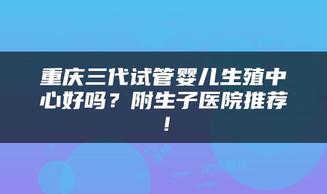 重庆三代试管婴儿生殖中心好吗？附生子医院推荐！