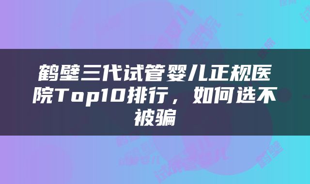 鹤壁三代试管婴儿正规医院Top10排行，如何选不被骗