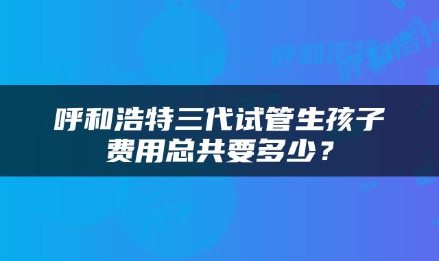 呼和浩特三代试管生孩子费用总共要多少？