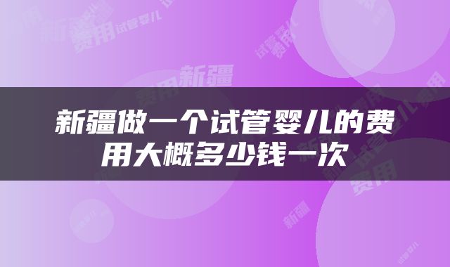 新疆做一个试管婴儿的费用大概多少钱一次