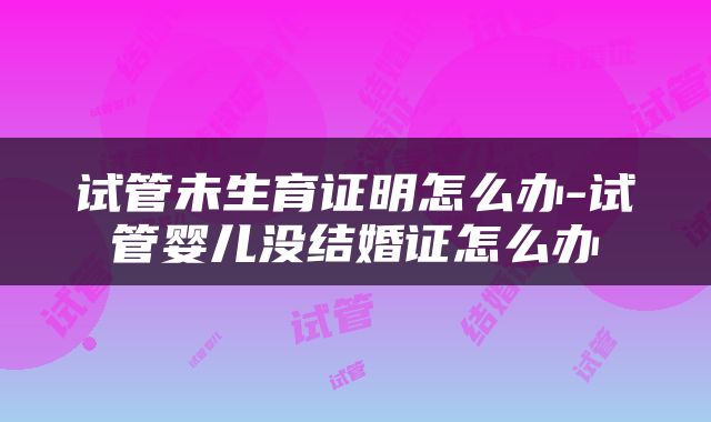 试管未生育证明怎么办-试管婴儿没结婚证怎么办