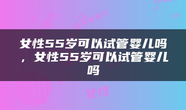 女性55岁可以试管婴儿吗，女性55岁可以试管婴儿吗