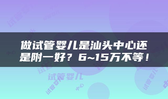 做试管婴儿是汕头中心还是附一好？6~15万不等！